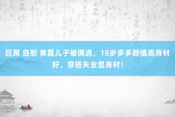 巨屌 自慰 黄磊儿子被偶遇，18岁多多颜值高身材好，穿搭失业显身材！