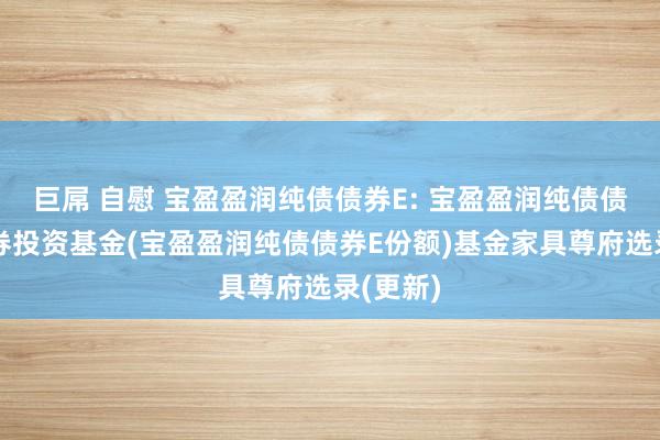 巨屌 自慰 宝盈盈润纯债债券E: 宝盈盈润纯债债券型证券投资基金(宝盈盈润纯债债券E份额)基金家具尊府选录(更新)