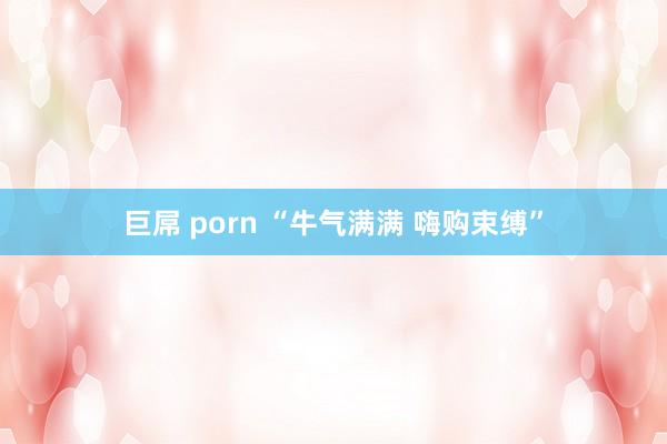 巨屌 porn “牛气满满 嗨购束缚”