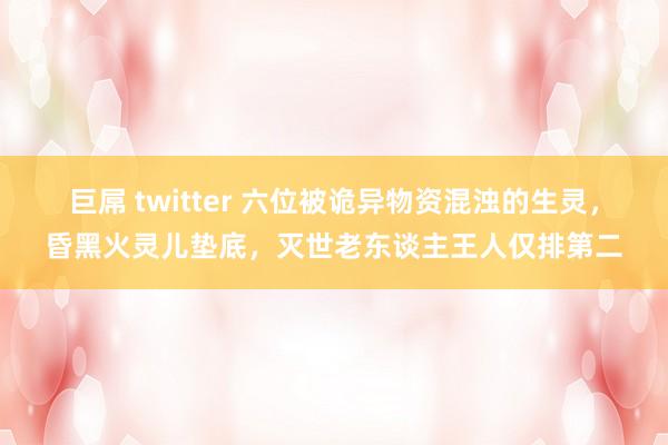 巨屌 twitter 六位被诡异物资混浊的生灵，昏黑火灵儿垫底，灭世老东谈主王人仅排第二