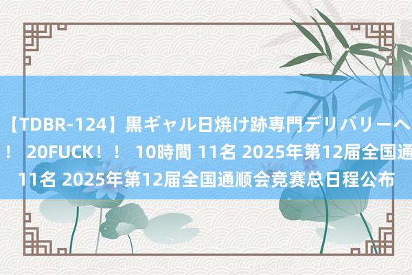 【TDBR-124】黒ギャル日焼け跡専門デリバリーヘルス チョーベスト！！ 20FUCK！！ 10時間 11名 2025年第12届全国通顺会竞赛总日程公布