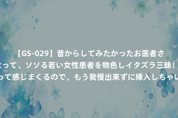 【GS-029】昔からしてみたかったお医者さんゴッコ ニセ医者になって、ソソる若い女性患者を物色しイタズラ三昧！パンツにシミまで作って感じまくるので、もう我慢出来ずに挿入しちゃいました。ああ、昔から憧れていたお医者さんゴッコをついに達成！ 最高将升至40℃以上，成齐衔接五天发布高温红色预警信号