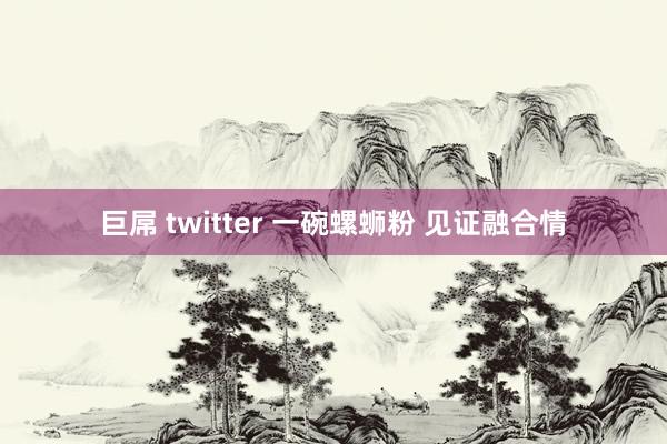 巨屌 twitter 一碗螺蛳粉 见证融合情