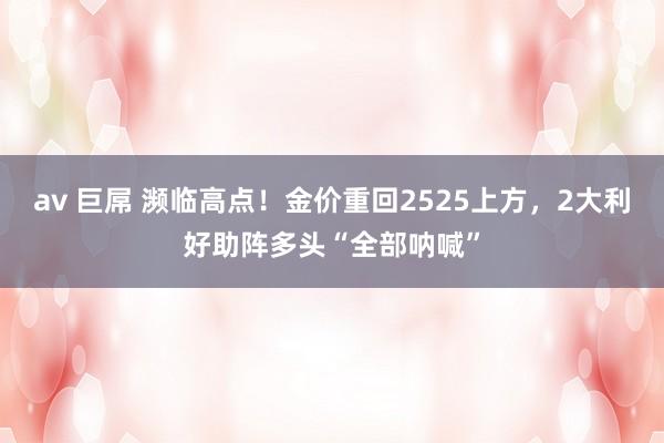 av 巨屌 濒临高点！金价重回2525上方，2大利好助阵多头“全部呐喊”