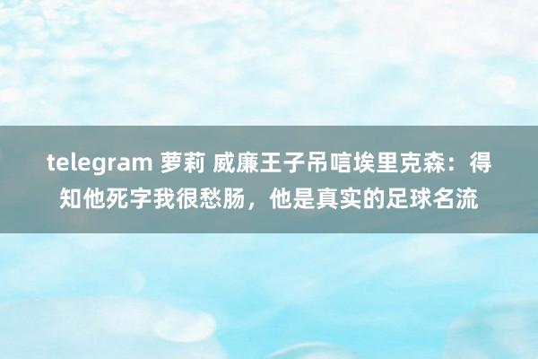 telegram 萝莉 威廉王子吊唁埃里克森：得知他死字我很愁肠，他是真实的足球名流