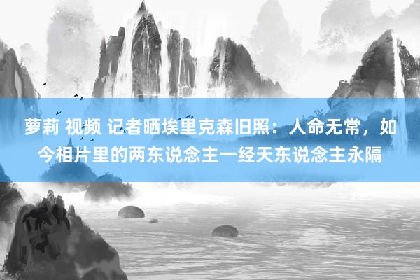 萝莉 视频 记者晒埃里克森旧照：人命无常，如今相片里的两东说念主一经天东说念主永隔