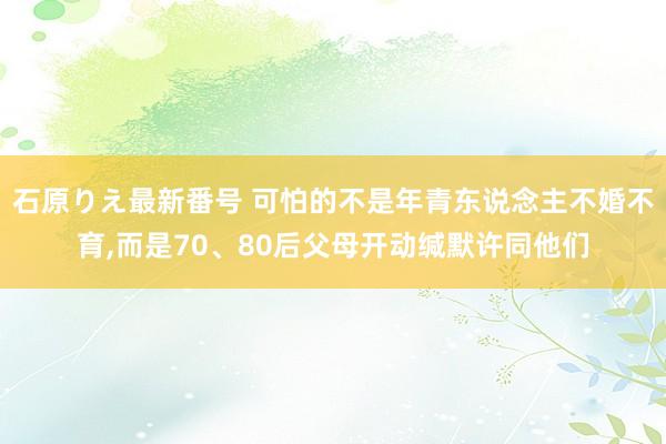 石原りえ最新番号 可怕的不是年青东说念主不婚不育，而是70、80后父母开动缄默许同他们