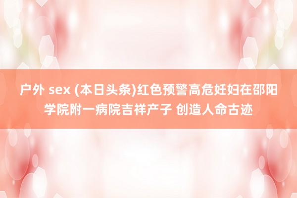 户外 sex (本日头条)红色预警高危妊妇在邵阳学院附一病院吉祥产子 创造人命古迹