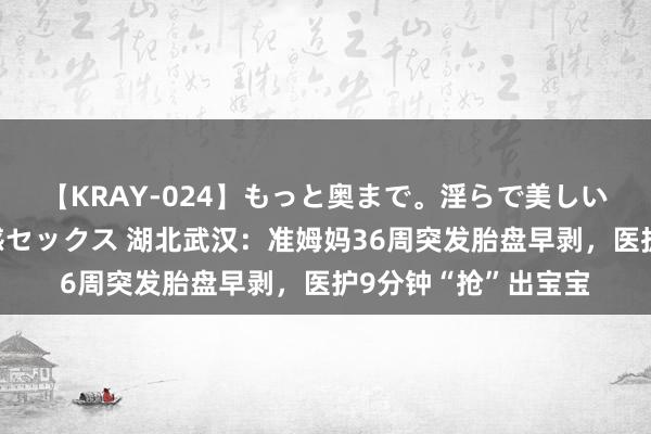 【KRAY-024】もっと奥まで。淫らで美しい体が求める熱い快感セックス 湖北武汉：准姆妈36周突发胎盘早剥，医护9分钟“抢”出宝宝