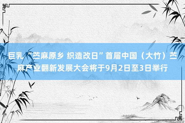 巨乳 “苎麻原乡 织造改日”首届中国（大竹）苎麻产业翻新发展大会将于9月2日至3日举行