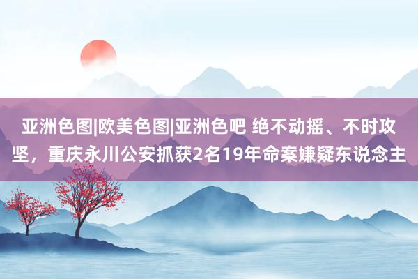 亚洲色图|欧美色图|亚洲色吧 绝不动摇、不时攻坚，重庆永川公安抓获2名19年命案嫌疑东说念主