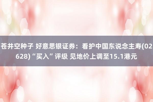 苍井空种子 好意思银证券：看护中国东说念主寿(02628)“买入”评级 见地价上调至15.1港元