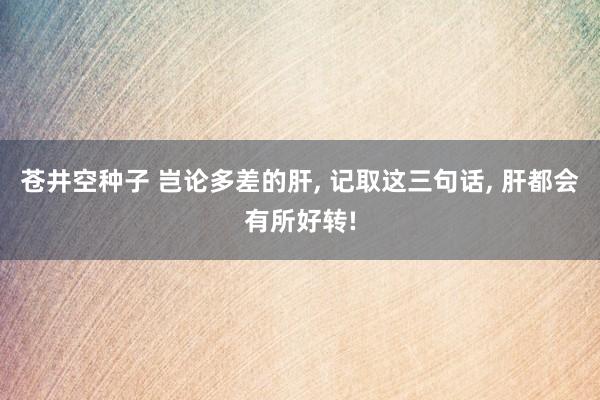 苍井空种子 岂论多差的肝， 记取这三句话， 肝都会有所好转!