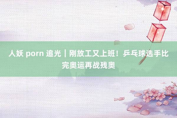 人妖 porn 追光︱刚放工又上班！乒乓球选手比完奥运再战残奥