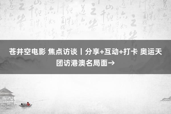 苍井空电影 焦点访谈丨分享+互动+打卡 奥运天团访港澳名局面→