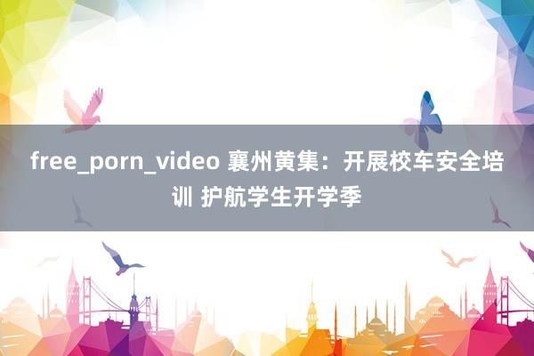 free_porn_video 襄州黄集：开展校车安全培训 护航学生开学季