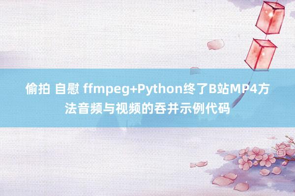 偷拍 自慰 ffmpeg+Python终了B站MP4方法音频与视频的吞并示例代码