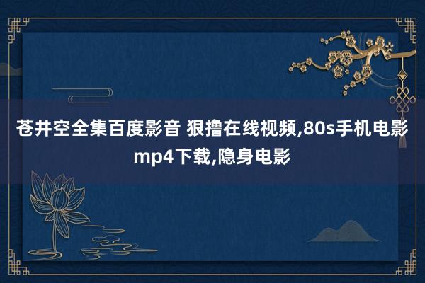 苍井空全集百度影音 狠撸在线视频，80s手机电影mp4下载，隐身电影