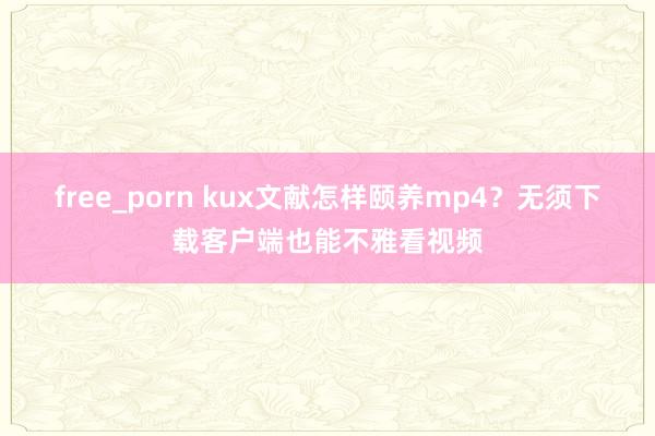 free_porn kux文献怎样颐养mp4？无须下载客户端也能不雅看视频