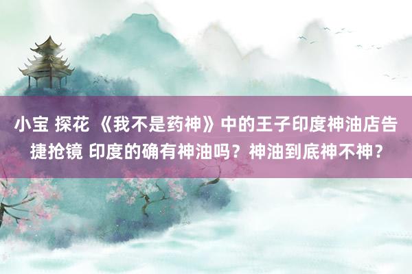 小宝 探花 《我不是药神》中的王子印度神油店告捷抢镜 印度的确有神油吗？神油到底神不神？