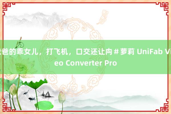 爸爸的乖女儿，打飞机，口交还让禸＃萝莉 UniFab Video Converter Pro