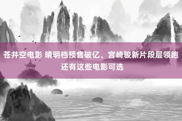 苍井空电影 晴明档预售破亿、宫崎骏新片段层领跑 还有这些电影可选