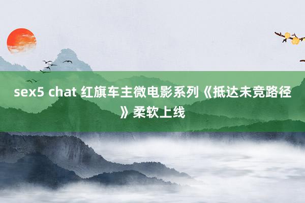 sex5 chat 红旗车主微电影系列《抵达未竞路径》柔软上线