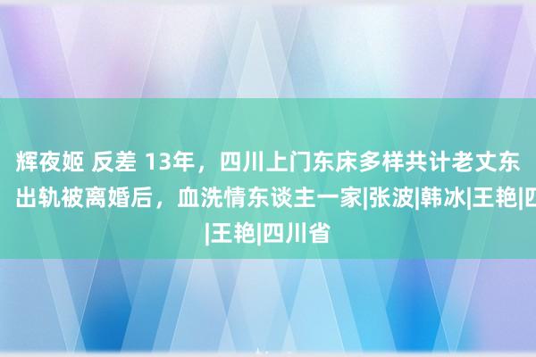 辉夜姬 反差 13年，四川上门东床多样共计老丈东谈主，出轨被离婚后，血洗情东谈主一家|张波|韩冰|王艳|四川省