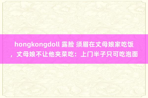 hongkongdoll 露脸 须眉在丈母娘家吃饭，丈母娘不让他夹菜吃：上门半子只可吃泡面