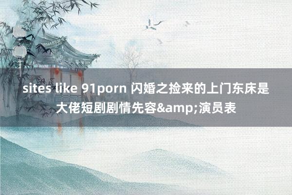 sites like 91porn 闪婚之捡来的上门东床是大佬短剧剧情先容&演员表