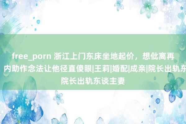 free_porn 浙江上门东床坐地起价，想仳离再加9万，内助作念法让他径直傻眼|王莉|婚配|成亲|院长出轨东谈主妻