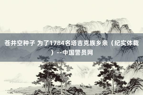 苍井空种子 为了1784名塔吉克族乡亲（纪实体裁）--中国警员网