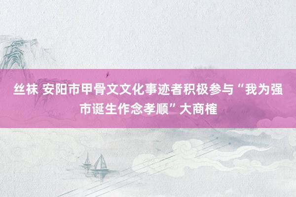 丝袜 安阳市甲骨文文化事迹者积极参与“我为强市诞生作念孝顺”大商榷