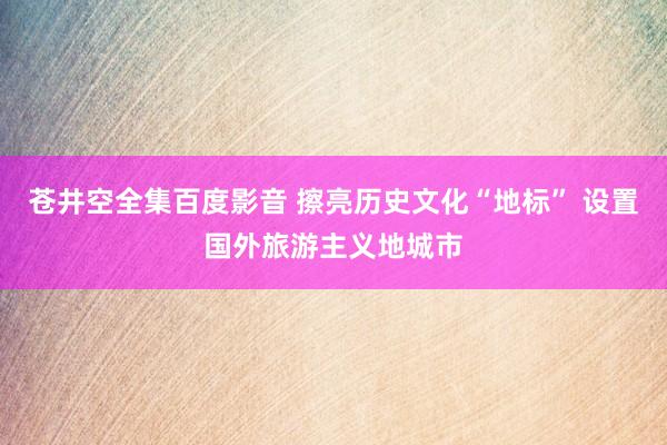 苍井空全集百度影音 擦亮历史文化“地标” 设置国外旅游主义地城市