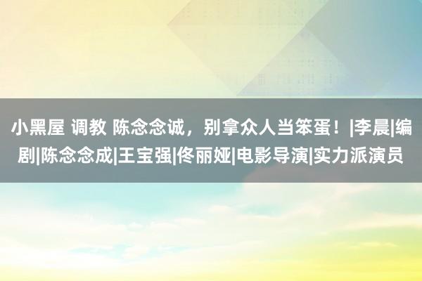 小黑屋 调教 陈念念诚，别拿众人当笨蛋！|李晨|编剧|陈念念成|王宝强|佟丽娅|电影导演|实力派演员