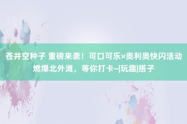 苍井空种子 重磅来袭！可口可乐×奥利奥快闪活动燃爆北外滩，等你打卡~|玩趣|搭子