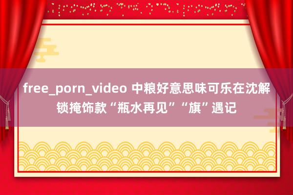 free_porn_video 中粮好意思味可乐在沈解锁掩饰款“瓶水再见”“旗”遇记