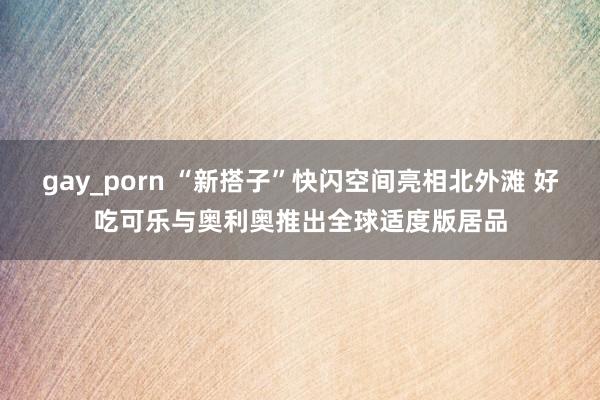 gay_porn “新搭子”快闪空间亮相北外滩 好吃可乐与奥利奥推出全球适度版居品