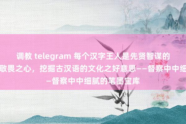 调教 telegram 每个汉字王人是先贤智谋的结晶，他们以敬畏之心，挖掘古汉语的文化之好意思——督察中中细腻的笔墨宝库