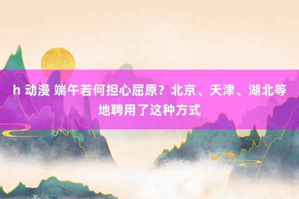 h 动漫 端午若何担心屈原？北京、天津、湖北等地聘用了这种方式