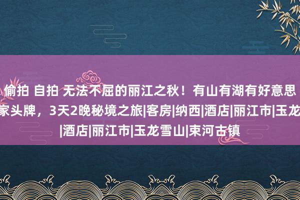 偷拍 自拍 无法不屈的丽江之秋！有山有湖有好意思宿，一次住两家头牌，3天2晚秘境之旅|客房|纳西|酒店|丽江市|玉龙雪山|束河古镇