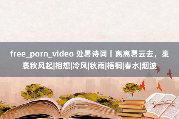 free_porn_video 处暑诗词丨离离暑云去，褭褭秋风起|相想|冷风|秋雨|梧桐|春水|烟波