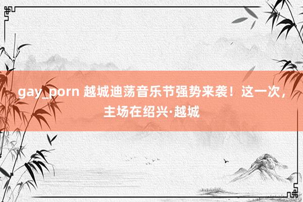 gay_porn 越城迪荡音乐节强势来袭！这一次，主场在绍兴·越城