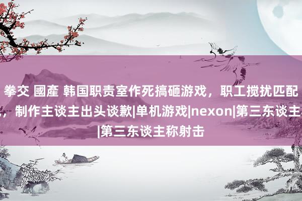 拳交 國產 韩国职责室作死搞砸游戏，职工搅扰匹配被发现，制作主谈主出头谈歉|单机游戏|nexon|第三东谈主称射击