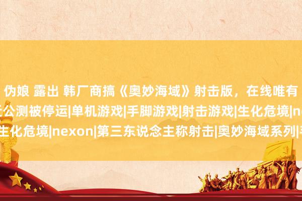 伪娘 露出 韩厂商搞《奥妙海域》射击版，在线唯有500东说念主，左近公测被停运|单机游戏|手脚游戏|射击游戏|生化危境|nexon|第三东说念主称射击|奥妙海域系列|手脚冒险游戏