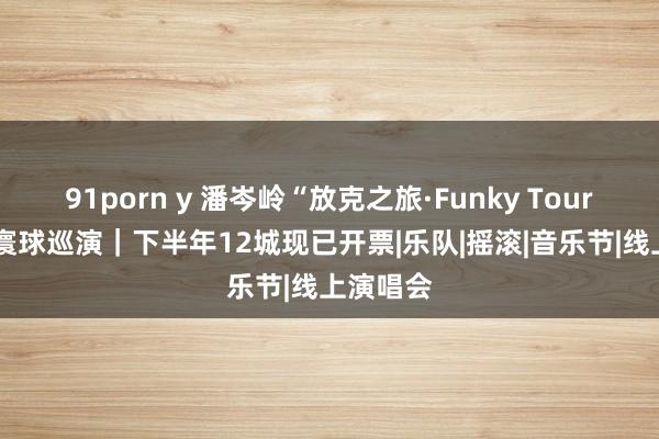 91porn y 潘岑岭“放克之旅·Funky Tour”2023寰球巡演｜下半年12城现已开票|乐队|摇滚|音乐节|线上演唱会