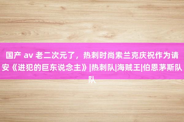 国产 av 老二次元了，热刺时尚索兰克庆祝作为请安《进犯的巨东说念主》|热刺队|海贼王|伯恩茅斯队