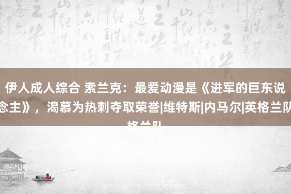 伊人成人综合 索兰克：最爱动漫是《进军的巨东说念主》，渴慕为热刺夺取荣誉|维特斯|内马尔|英格兰队