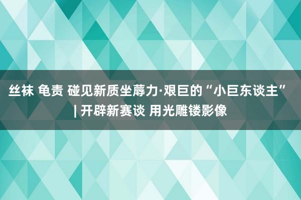 丝袜 龟责 碰见新质坐蓐力·艰巨的“小巨东谈主” | 开辟新赛谈 用光雕镂影像