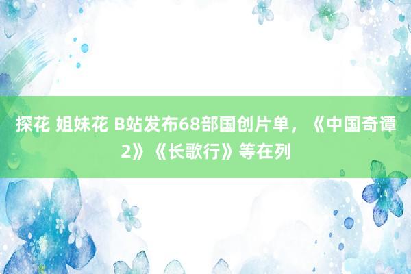 探花 姐妹花 B站发布68部国创片单，《中国奇谭2》《长歌行》等在列